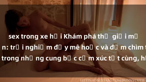 sex trong xe hơi Khám phá thế giới mới với sex người lớn: trải nghiệm đầy mê hoặc và đắm chìm trong những cung bậc cảm xúc tột cùng, hứng khởi và cuốn hút.