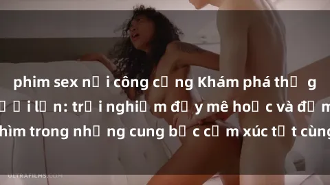phim sex nơi công cộng Khám phá thế giới mới với sex người lớn: trải nghiệm đầy mê hoặc và đắm chìm trong những cung bậc cảm xúc tột cùng, hứng khởi và cuốn hút.