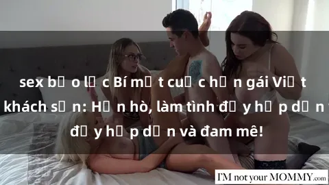 sex bạo lực Bí mật cuộc hẹn gái Việt lần đầu ở khách sạn: Hẹn hò, làm tình đầy hấp dẫn và đam mê!
