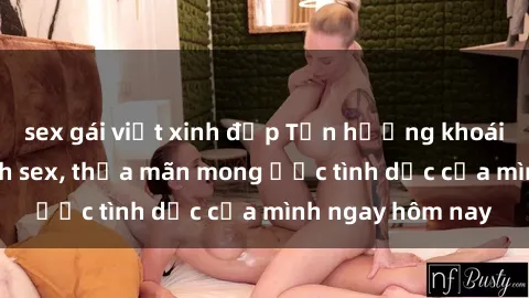 sex gái việt xinh đẹp Tận hưởng khoái cảm với gái xinh sex, thỏa mãn mong ước tình dục của mình ngay hôm nay