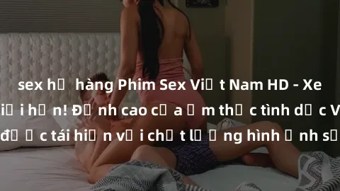 sex họ hàng Phim Sex Việt Nam HD - Xem ngay và không giới hạn! Đỉnh cao của ẩm thực tình dục Việt Nam được tái hiện với chất lượng hình ảnh sắc nét. Hãy thưởng thức ngay!