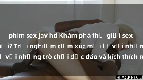 phim sex jav hd Khám phá thế giới sex trực tuyến: Hơn tuổi? Trải nghiệm cảm xúc mới lạ với những trò chơi độc đáo và kích thích người lớn