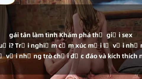 gái tân làm tình Khám phá thế giới sex trực tuyến: Hơn tuổi? Trải nghiệm cảm xúc mới lạ với những trò chơi độc đáo và kích thích người lớn