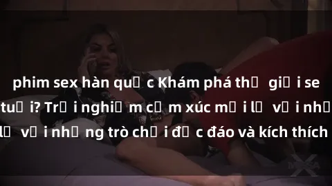 phim sex hàn quốc Khám phá thế giới sex trực tuyến: Hơn tuổi? Trải nghiệm cảm xúc mới lạ với những trò chơi độc đáo và kích thích người lớn