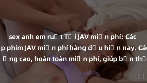 sex anh em ruột Tải JAV miễn phí: Các trang web cung cấp phim JAV miễn phí hàng đầu hiện nay. Các tác phẩm chất lượng cao, hoàn toàn miễn phí, giúp bạn thỏa mãn niềm đam mê mà không tốn kém.