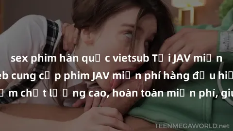 sex phim hàn quốc vietsub Tải JAV miễn phí: Các trang web cung cấp phim JAV miễn phí hàng đầu hiện nay. Các tác phẩm chất lượng cao, hoàn toàn miễn phí, giúp bạn thỏa mãn niềm đam mê mà không tốn kém.