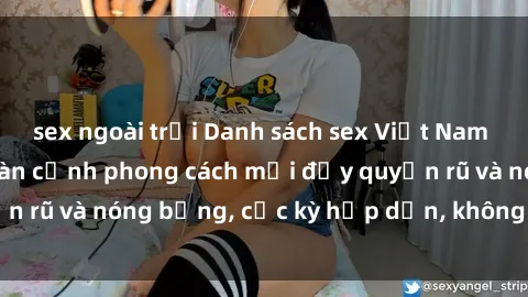 sex ngoài trời Danh sách sex Việt Nam không che - Ảnh toàn cảnh phong cách mới đầy quyến rũ và nóng bỏng, cực kỳ hấp dẫn, không thể bỏ qua!