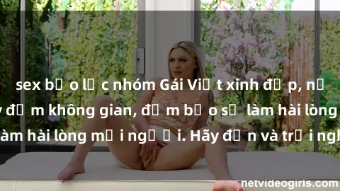 sex bạo lực nhóm Gái Việt xinh đẹp, nồng nàn làm tình say đắm không gian, đảm bảo sẽ làm hài lòng mọi người. Hãy đến và trải nghiệm ngay!