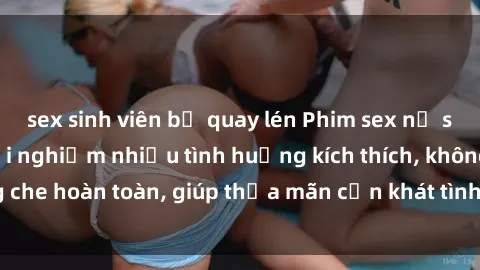 sex sinh viên bị quay lén Phim sex nữ sinh mới nhất: Trải nghiệm nhiều tình huống kích thích, không che hoàn toàn, giúp thỏa mãn cơn khát tình dục của các bạn trẻ