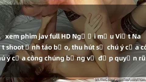 xem phim jav full HD Người mẫu Việt Nam gây sốt với loạt shoot ảnh táo bạo, thu hút sự chú ý của công chúng bằng vẻ đẹp quyến rũ và gợi cảm.