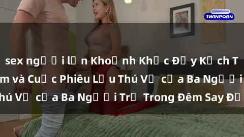sex người lớn Khoảnh Khắc Đầy Kịch Tính: Sex  Việt Nam và Cuộc Phiêu Lưu Thú Vị của Ba Người Trẻ Trong Đêm Say Đắm