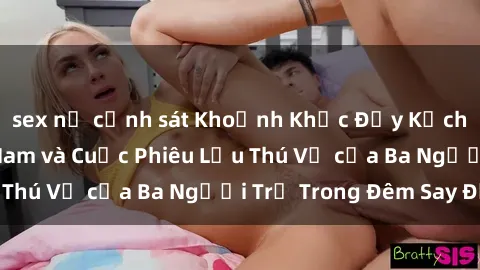 sex nữ cảnh sát Khoảnh Khắc Đầy Kịch Tính: Sex  Việt Nam và Cuộc Phiêu Lưu Thú Vị của Ba Người Trẻ Trong Đêm Say Đắm