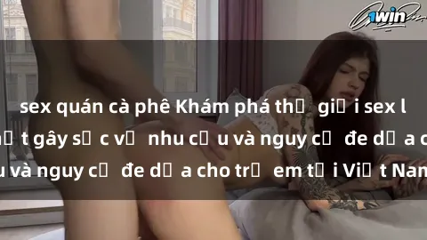 sex quán cà phê Khám phá thế giới sex loli Việt Nam: Sự thật gây sốc về nhu cầu và nguy cơ đe dọa cho trẻ em tại Việt Nam