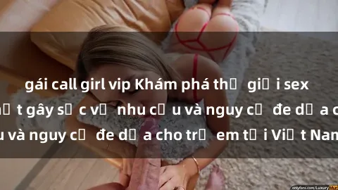gái call girl vip Khám phá thế giới sex loli Việt Nam: Sự thật gây sốc về nhu cầu và nguy cơ đe dọa cho trẻ em tại Việt Nam