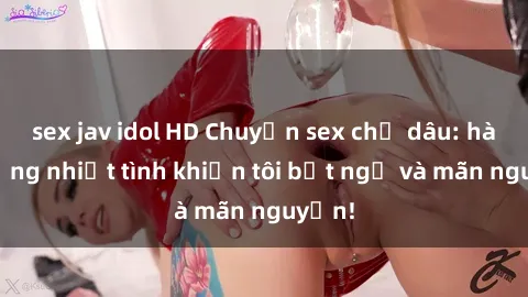 sex jav idol HD Chuyện sex chị dâu: hành động nhiệt tình khiến tôi bất ngờ và mãn nguyện!