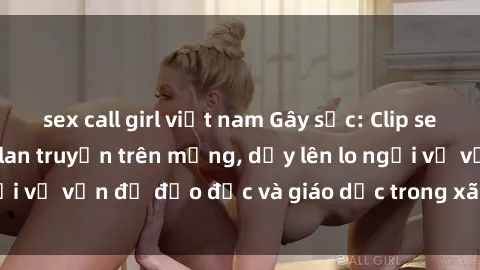 sex call girl việt nam Gây sốc: Clip sex mẹ con Việt Nam lan truyền trên mạng, dấy lên lo ngại về vấn đề đạo đức và giáo dục trong xã hội hiện nay.