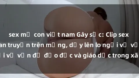 sex mẹ con việt nam Gây sốc: Clip sex mẹ con Việt Nam lan truyền trên mạng, dấy lên lo ngại về vấn đề đạo đức và giáo dục trong xã hội hiện nay.