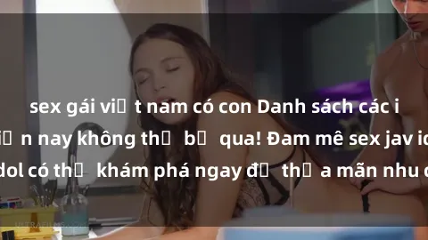 sex gái việt nam có con Danh sách các idol JAV hot nhất hiện nay không thể bỏ qua! Đam mê sex jav idol có thể khám phá ngay để thỏa mãn nhu cầu giải trí của mình!